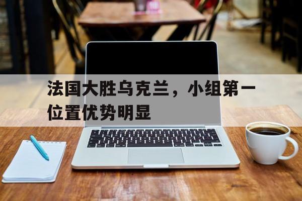 法国大胜乌克兰，小组第一位置优势明显