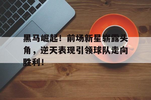 黑马崛起！前场新星崭露头角，逆天表现引领球队走向胜利！