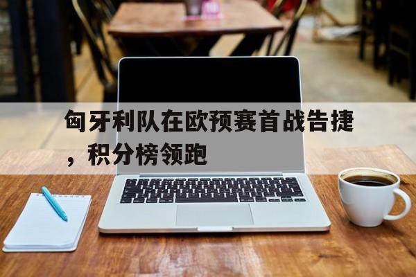匈牙利队在欧预赛首战告捷，积分榜领跑